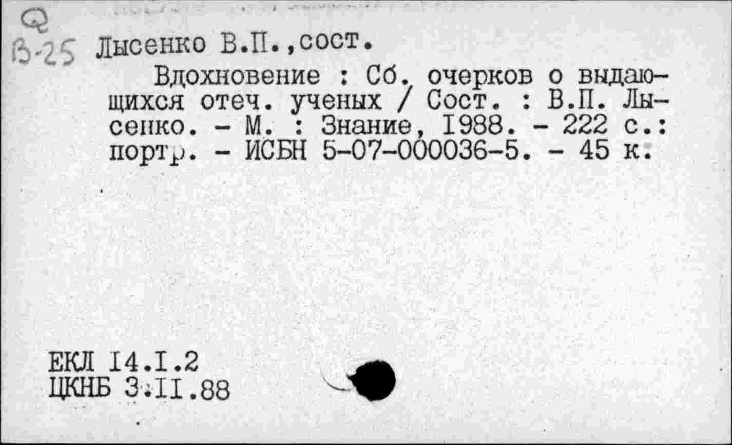 ﻿Лысенко В.П.,сост.
Вдохновение : Сб. очерков о выдающихся отеч. ученых / Сост. : В.П. Лысенко. - М. : Знание, 1938. - 222 с.: портр. - ИСБН 5-07-000036-5. - 45 к.
ЕКЛ 14.1.2
ЦКНБ ЗЯ1.88